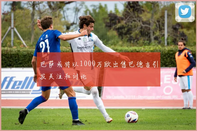 巴萨或将以1000万欧出售巴德吉引发关注和讨论