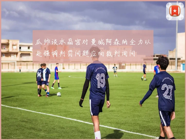 瓜帅谈水晶宫对曼城阿森纳全力以赴强调判罚问题应向裁判询问