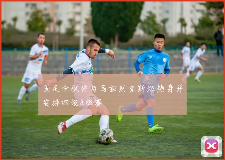国足今秋将与乌兹别克斯坦热身并安排四场A级赛