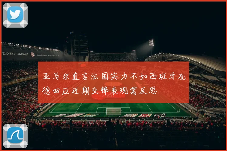 亚马尔直言法国实力不如西班牙孔德回应近期交锋表现需反思