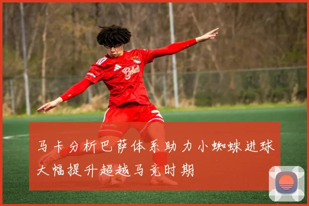 马卡分析巴萨体系助力小蜘蛛进球大幅提升超越马竞时期