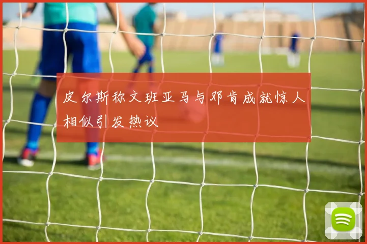 皮尔斯称文班亚马与邓肯成就惊人相似引发热议