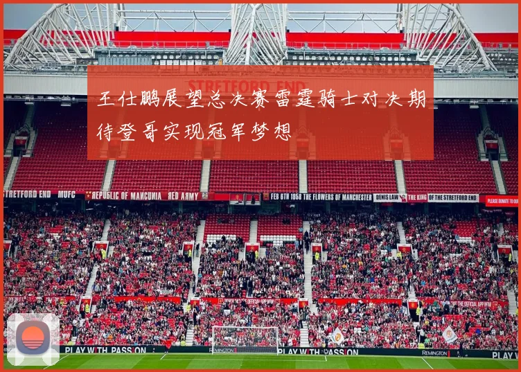 王仕鹏展望总决赛雷霆骑士对决期待登哥实现冠军梦想