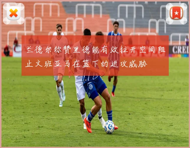 兰德尔称赞里德能有效拉开空间阻止文班亚马在篮下的进攻威胁