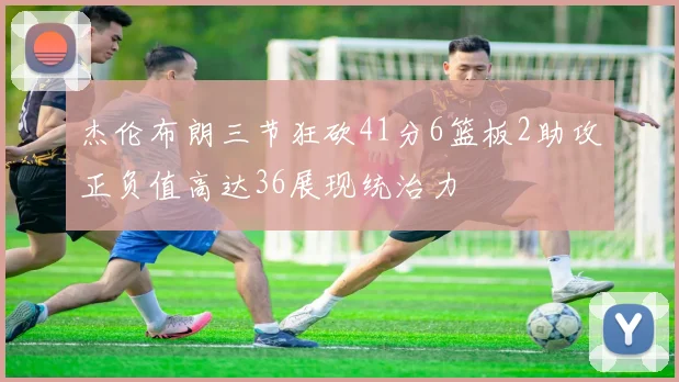 杰伦布朗三节狂砍41分6篮板2助攻正负值高达36展现统治力