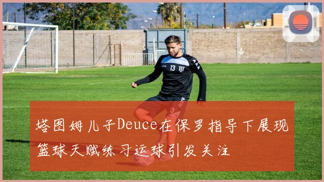 塔图姆儿子Deuce在保罗指导下展现篮球天赋练习运球引发关注