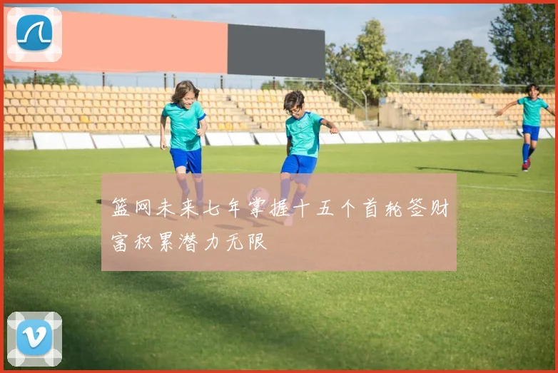 篮网未来七年掌握十五个首轮签财富积累潜力无限
