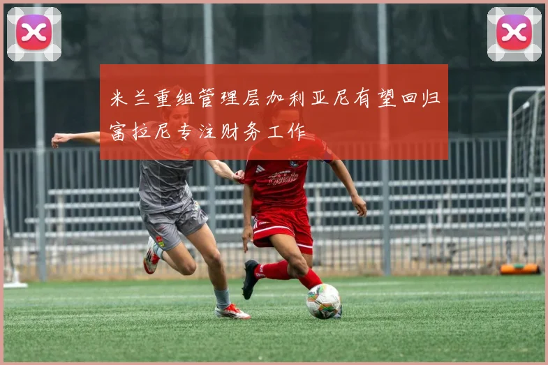 米兰重组管理层加利亚尼有望回归富拉尼专注财务工作