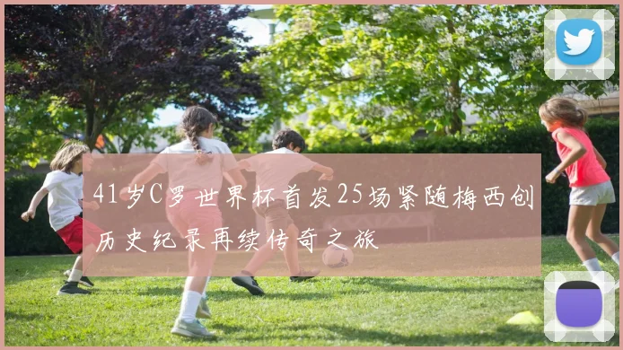 41岁C罗世界杯首发25场紧随梅西创历史纪录再续传奇之旅