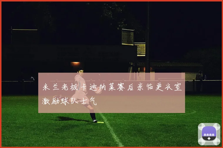 米兰老板卡迪纳莱赛后亲临更衣室激励球队士气