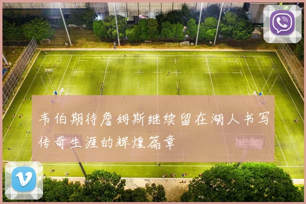 韦伯期待詹姆斯继续留在湖人书写传奇生涯的辉煌篇章