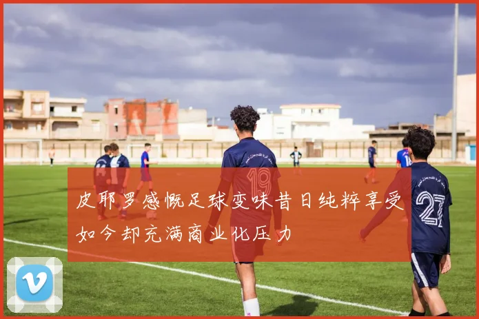 皮耶罗感慨足球变味昔日纯粹享受如今却充满商业化压力