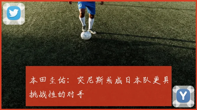 本田圭佑：突尼斯或成日本队更具挑战性的对手