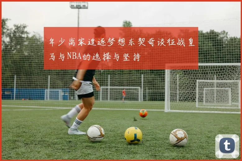 年少离家追逐梦想东契奇谈征战皇马与NBA的选择与坚持