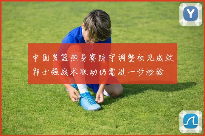 中国男篮热身赛防守调整初见成效郭士强战术联动仍需进一步检验
